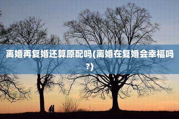 离婚再复婚还算原配吗(离婚在复婚会幸福吗?)
