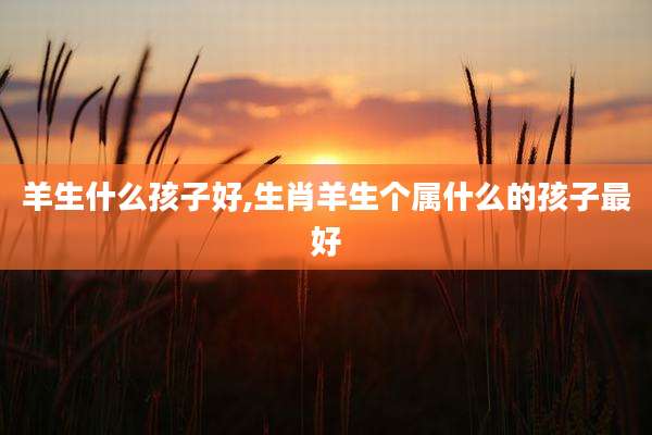 羊生什么孩子好,生肖羊生个属什么的孩子最好