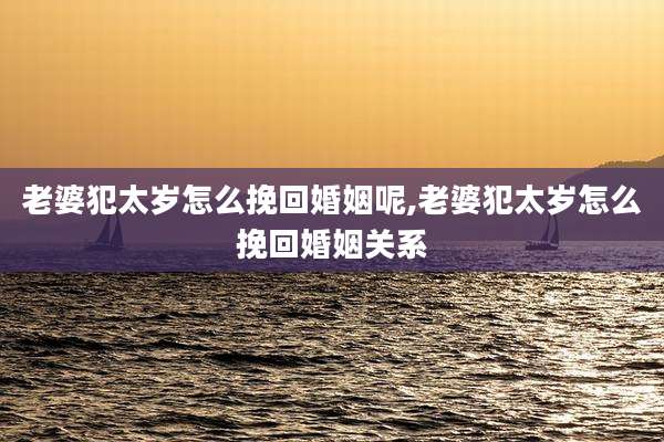 老婆犯太岁怎么挽回婚姻呢,老婆犯太岁怎么挽回婚姻关系