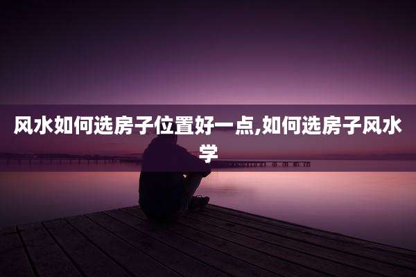 风水如何选房子位置好一点,如何选房子风水学