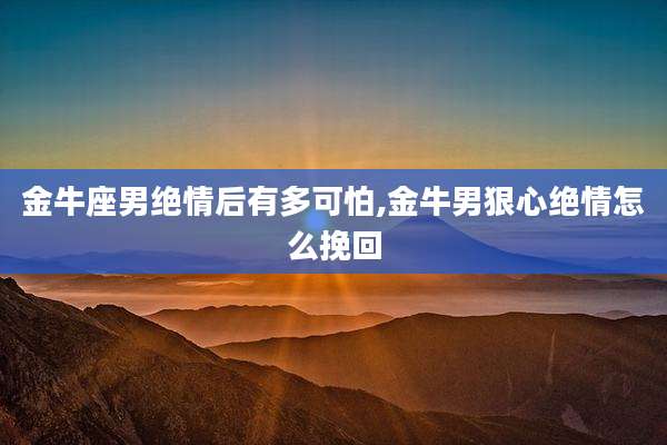 金牛座男绝情后有多可怕,金牛男狠心绝情怎么挽回