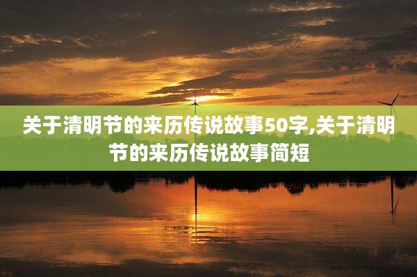 关于清明节的来历传说故事50字,关于清明节的来历传说故事简短