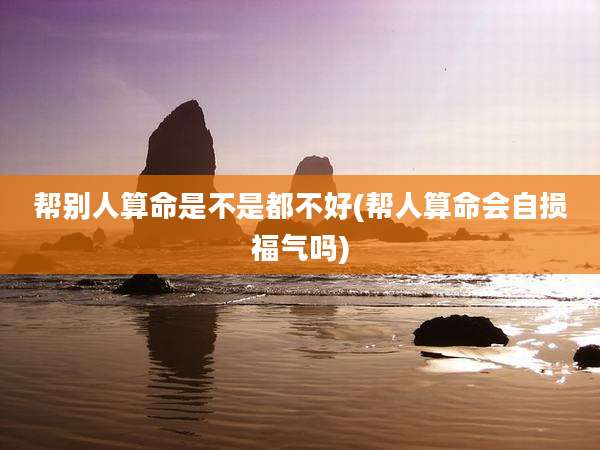 帮别人算命是不是都不好(帮人算命会自损福气吗)