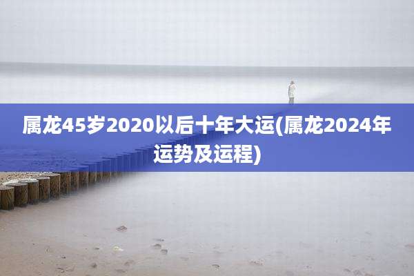 属龙45岁2020以后十年大运(属龙2024年运势及运程)