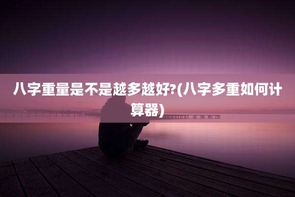 八字重量是不是越多越好?(八字多重如何计算器)