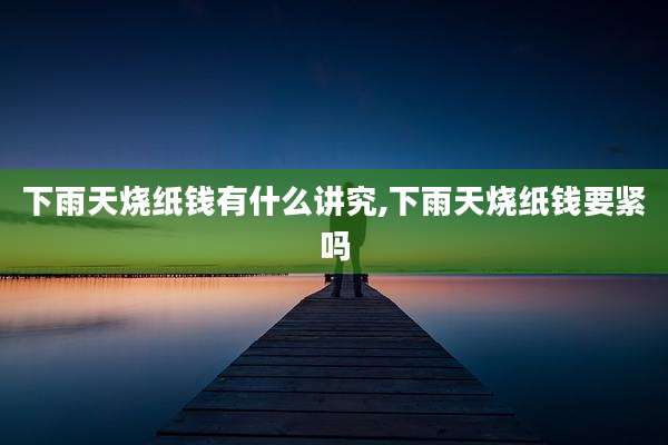 下雨天烧纸钱有什么讲究,下雨天烧纸钱要紧吗