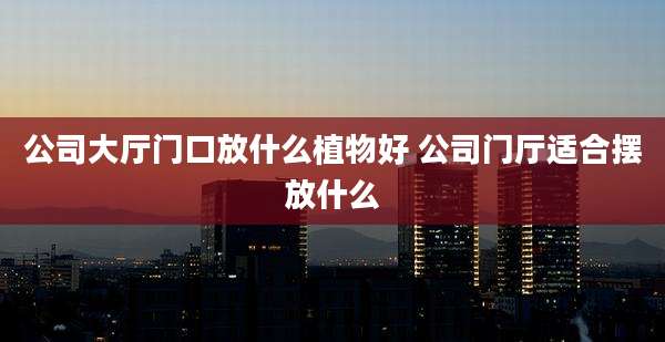 公司大厅门口放什么植物好 公司门厅适合摆放什么