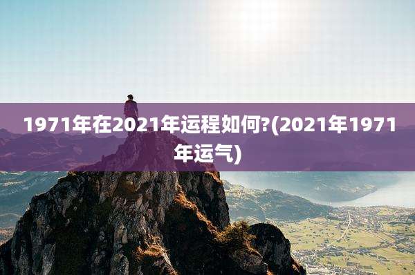 1971年在2021年运程如何?(2021年1971年运气)