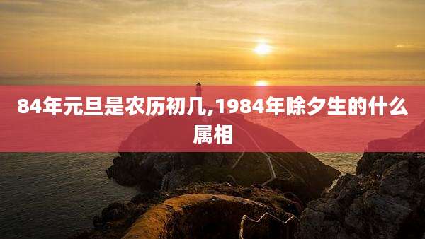 84年元旦是农历初几,1984年除夕生的什么属相
