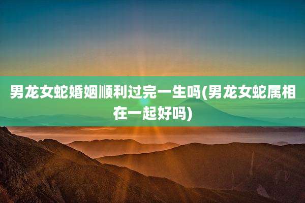男龙女蛇婚姻顺利过完一生吗(男龙女蛇属相在一起好吗)