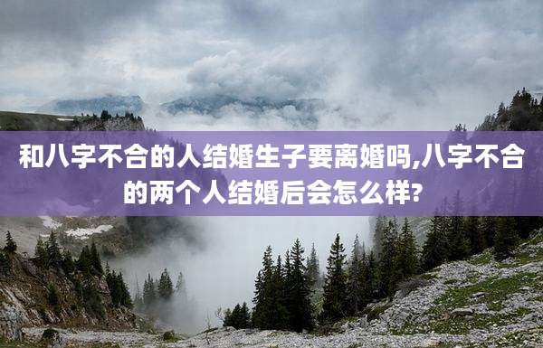 和八字不合的人结婚生子要离婚吗,八字不合的两个人结婚后会怎么样?