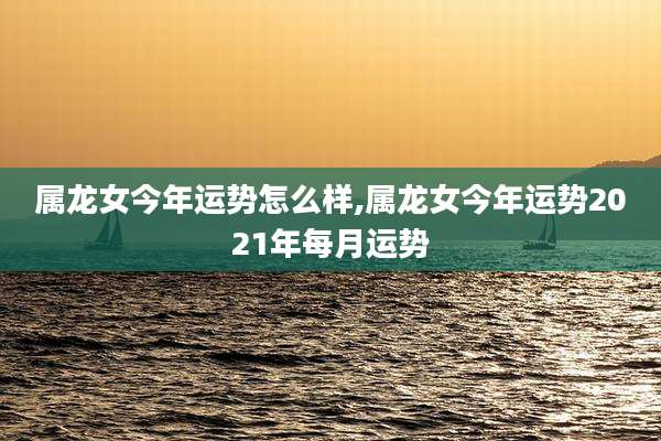 属龙女今年运势怎么样,属龙女今年运势2021年每月运势