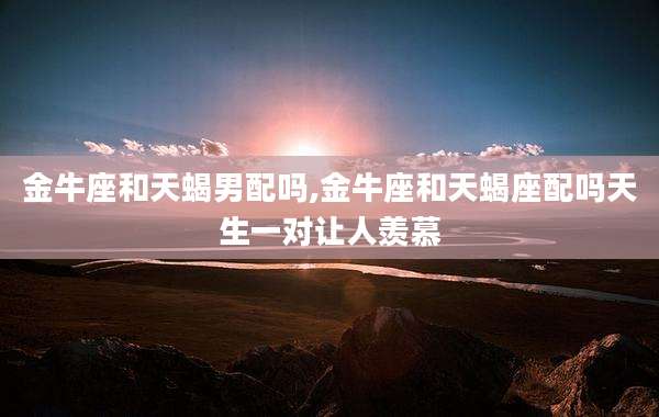 金牛座和天蝎男配吗,金牛座和天蝎座配吗天生一对让人羡慕