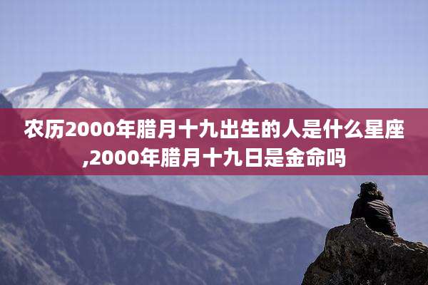 农历2000年腊月十九出生的人是什么星座,2000年腊月十九日是金命吗