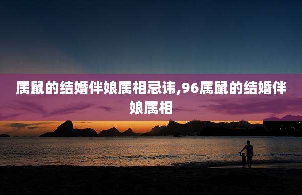 属鼠的结婚伴娘属相忌讳,96属鼠的结婚伴娘属相