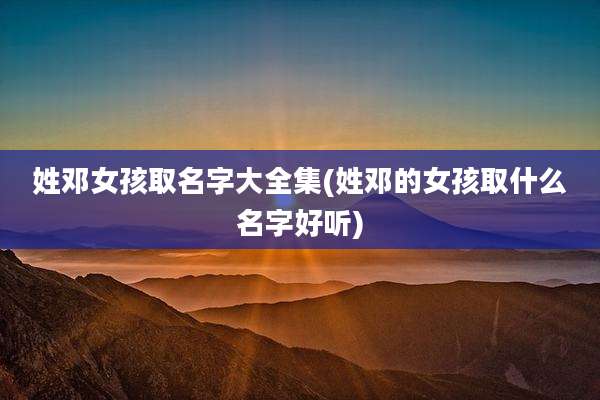 姓邓女孩取名字大全集(姓邓的女孩取什么名字好听)