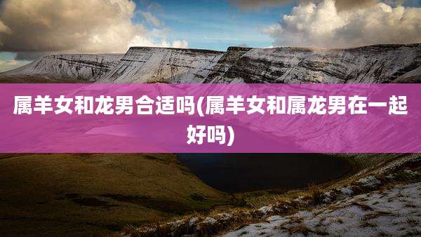 属羊女和龙男合适吗(属羊女和属龙男在一起好吗)