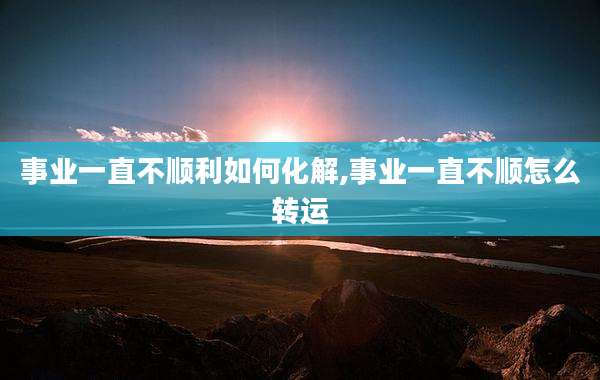 事业一直不顺利如何化解,事业一直不顺怎么转运