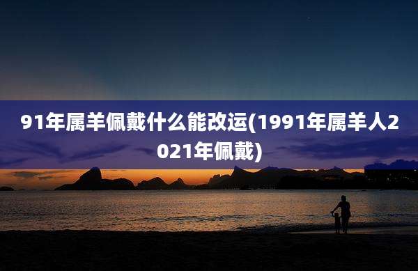 91年属羊佩戴什么能改运(1991年属羊人2021年佩戴)