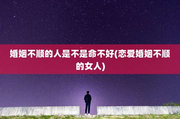 婚姻不顺的人是不是命不好(恋爱婚姻不顺的女人)