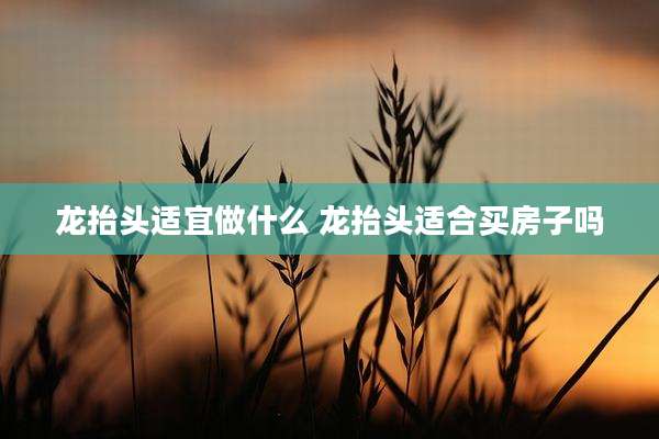 龙抬头适宜做什么 龙抬头适合买房子吗