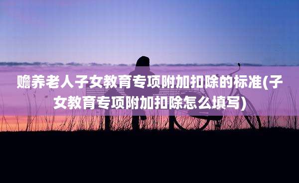 赡养老人子女教育专项附加扣除的标准(子女教育专项附加扣除怎么填写)