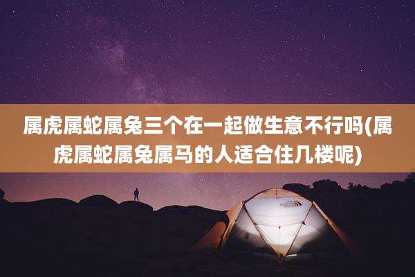 属虎属蛇属兔三个在一起做生意不行吗(属虎属蛇属兔属马的人适合住几楼呢)