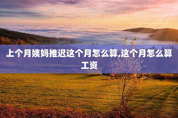 上个月姨妈推迟这个月怎么算,这个月怎么算工资