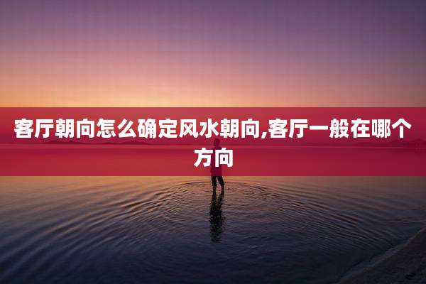 客厅朝向怎么确定风水朝向,客厅一般在哪个方向