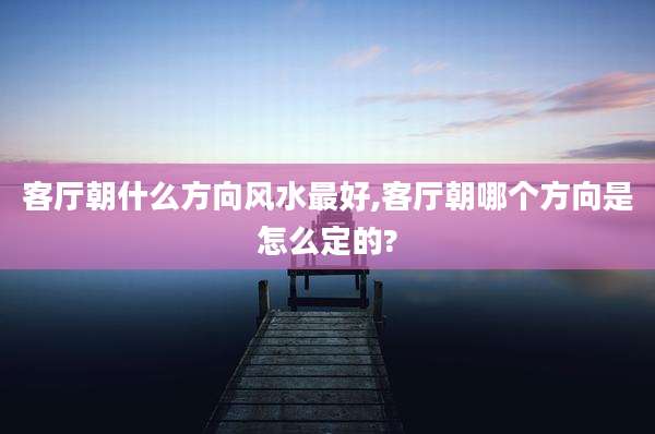客厅朝什么方向风水最好,客厅朝哪个方向是怎么定的?