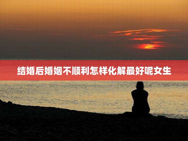 结婚后婚姻不顺利怎样化解最好呢女生