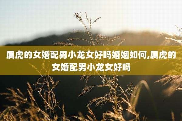属虎的女婚配男小龙女好吗婚姻如何,属虎的女婚配男小龙女好吗