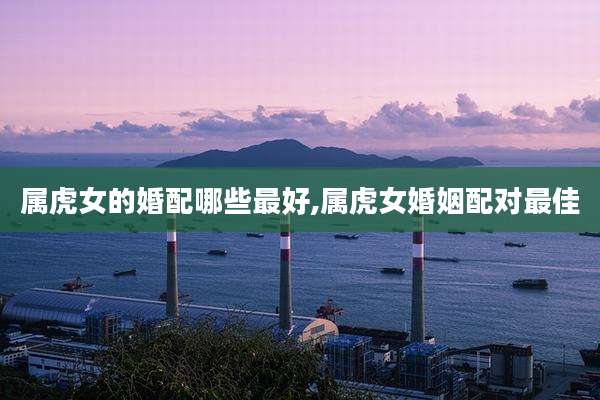 属虎女的婚配哪些最好,属虎女婚姻配对最佳