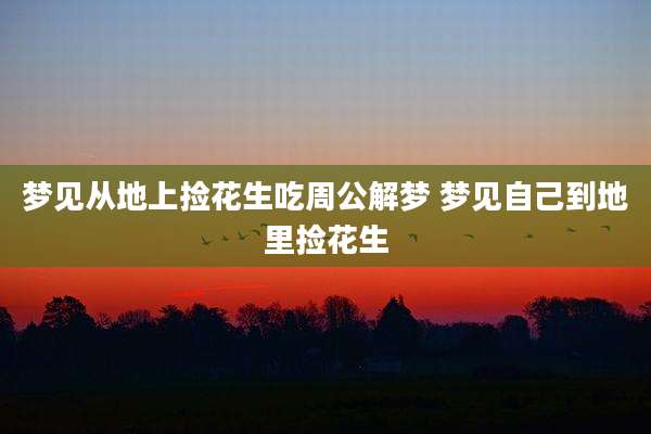 梦见从地上捡花生吃周公解梦 梦见自己到地里捡花生