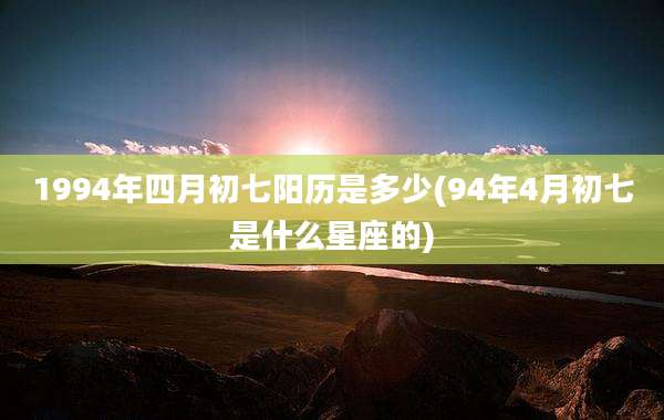 1994年四月初七阳历是多少(94年4月初七是什么星座的)