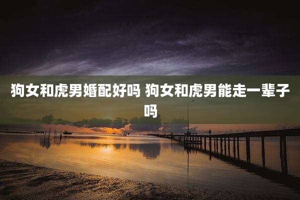 狗女和虎男婚配好吗 狗女和虎男能走一辈子吗