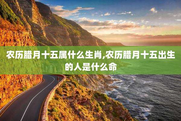 农历腊月十五属什么生肖,农历腊月十五出生的人是什么命
