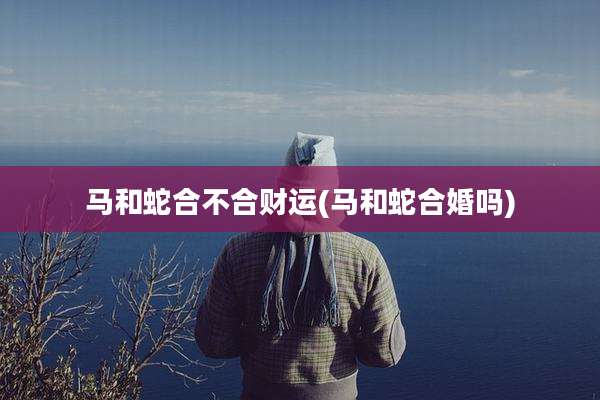 马和蛇合不合财运(马和蛇合婚吗)