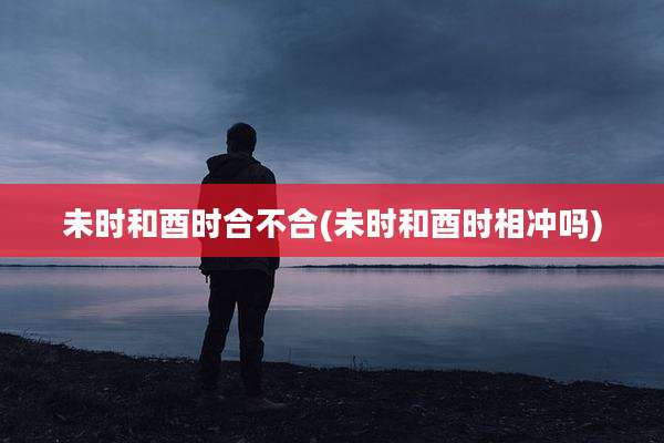未时和酉时合不合(未时和酉时相冲吗)