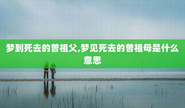 梦到死去的曾祖父,梦见死去的曾祖母是什么意思