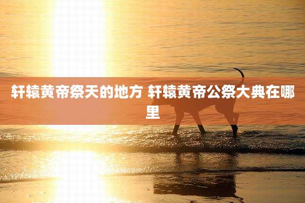 轩辕黄帝祭天的地方 轩辕黄帝公祭大典在哪里