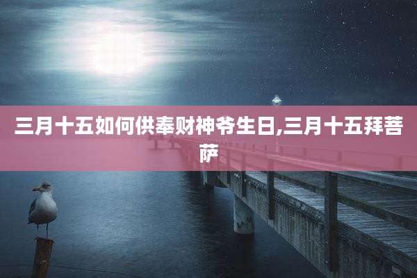 三月十五如何供奉财神爷生日,三月十五拜菩萨