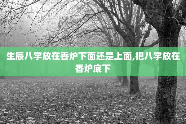 生辰八字放在香炉下面还是上面,把八字放在香炉底下