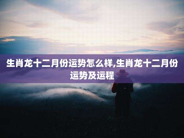 生肖龙十二月份运势怎么样,生肖龙十二月份运势及运程