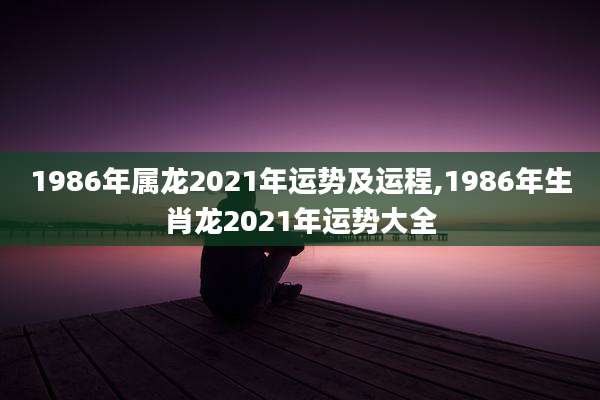 1986年属龙2021年运势及运程,1986年生肖龙2021年运势大全