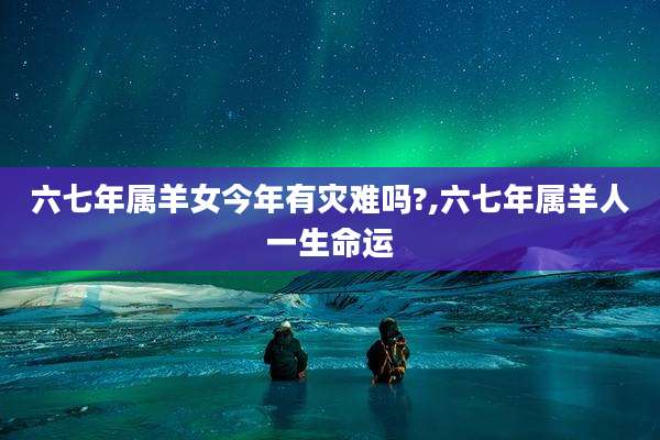 六七年属羊女今年有灾难吗?,六七年属羊人一生命运