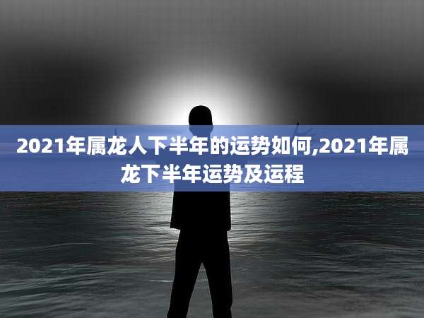 2021年属龙人下半年的运势如何,2021年属龙下半年运势及运程