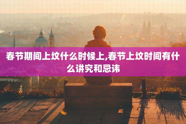 春节期间上坟什么时候上,春节上坟时间有什么讲究和忌讳