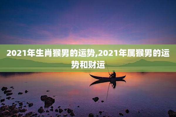 2021年生肖猴男的运势,2021年属猴男的运势和财运
