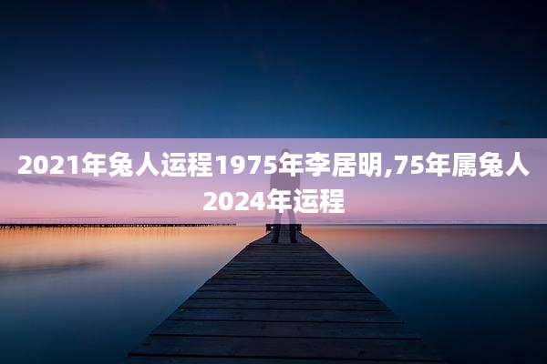 2021年兔人运程1975年李居明,75年属兔人2024年运程